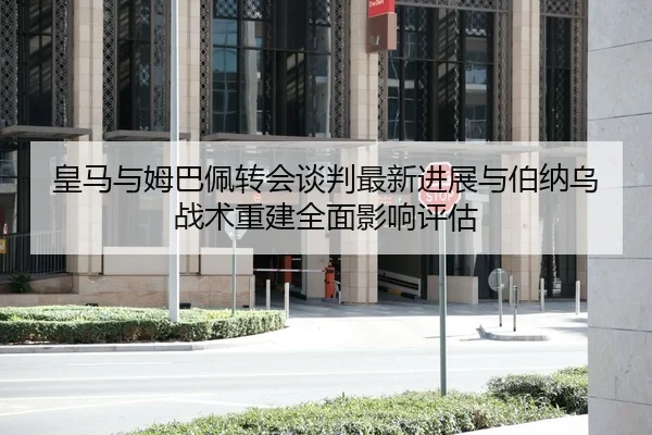 皇马与姆巴佩转会谈判最新进展与伯纳乌战术重建全面影响评估