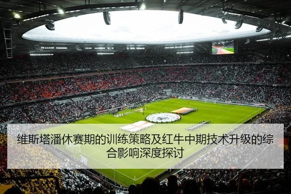 维斯塔潘休赛期的训练策略及红牛中期技术升级的综合影响深度探讨